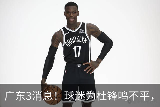广东3消息！球迷为杜锋鸣不平，胡明轩展现领袖气质，王仕鹏预言成真