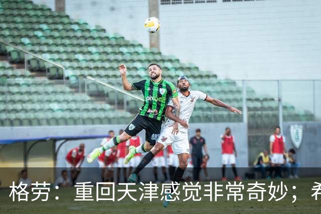 格劳：重回天津感觉非常奇妙；希望在亚冠为海港提供更多价值